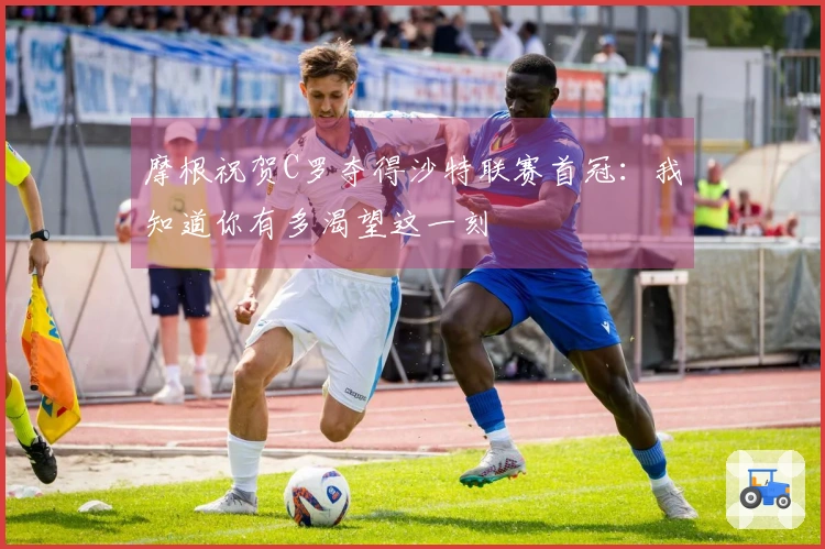 摩根祝贺C罗夺得沙特联赛首冠：我知道你有多渴望这一刻