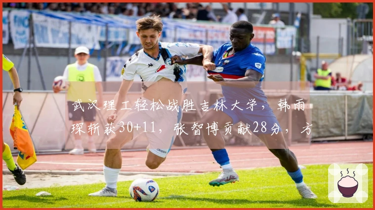 武汉理工轻松战胜吉林大学，韩雨琛斩获30+11，张智博贡献28分，方伯杨录得25+7+5
